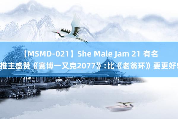 【MSMD-021】She Male Jam 21 有名推主盛赞《赛博一又克2077》:比《老翁环》要更好!