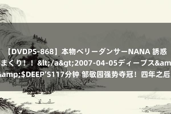 【DVDPS-868】本物ベリーダンサーNANA 誘惑の腰使いで潮吹きまくり！！</a>2007-04-05ディープス&$DEEP’S117分钟 邹敬园强势夺冠！四年之后还能看到他的身影吗