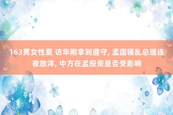 163男女性爱 访华刚拿到遵守, 孟国骚乱总理连夜放洋, 中方在孟投资是否受影响