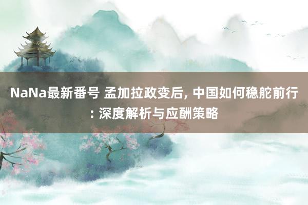 NaNa最新番号 孟加拉政变后, 中国如何稳舵前行: 深度解析与应酬策略