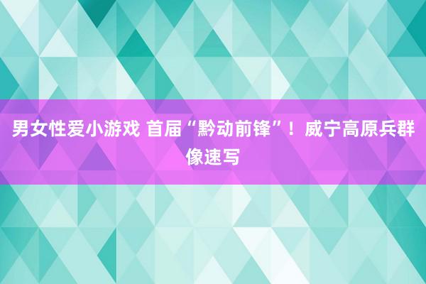 男女性爱小游戏 首届“黔动前锋”！威宁高原兵群像速写