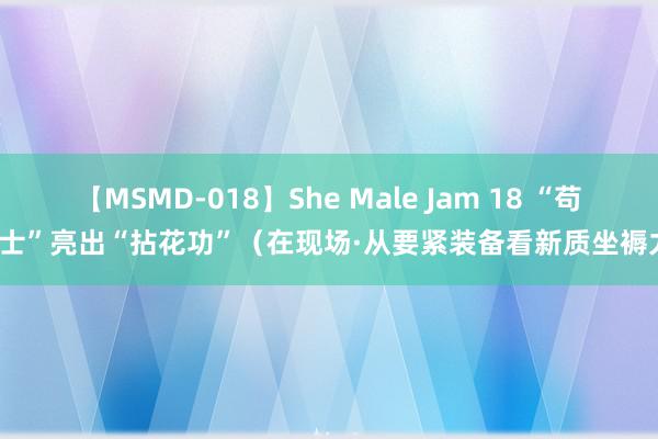 【MSMD-018】She Male Jam 18 “苟且士”亮出“拈花功”（在现场·从要紧装备看新质坐褥力）