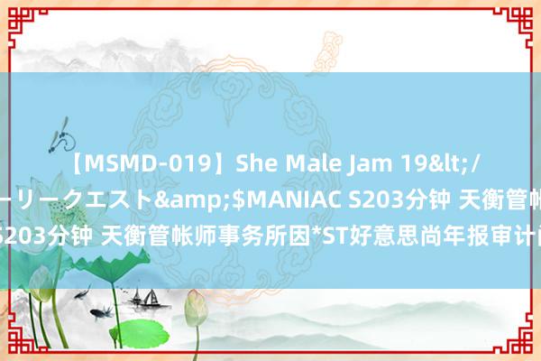 【MSMD-019】She Male Jam 19</a>2008-08-04グローリークエスト&$MANIAC S203分钟 天衡管帐师事务所因*ST好意思尚年报审计问题被警示