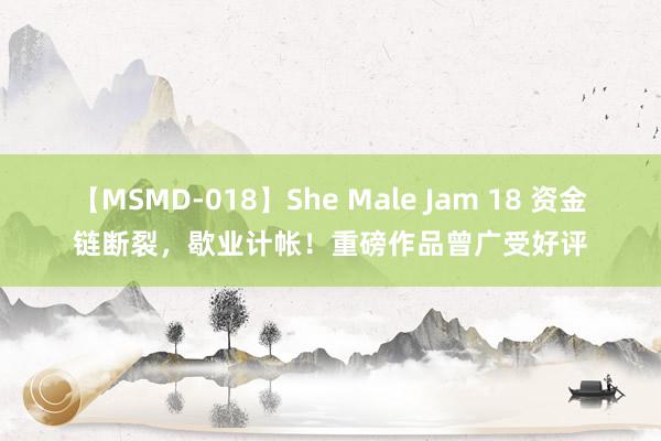 【MSMD-018】She Male Jam 18 资金链断裂，歇业计帐！重磅作品曾广受好评