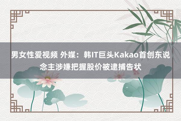 男女性爱视频 外媒：韩IT巨头Kakao首创东说念主涉嫌把握股价被逮捕告状