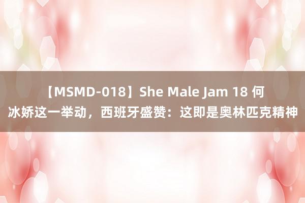 【MSMD-018】She Male Jam 18 何冰娇这一举动，西班牙盛赞：这即是奥林匹克精神