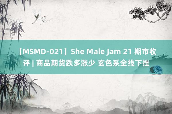 【MSMD-021】She Male Jam 21 期市收评 | 商品期货跌多涨少 玄色系全线下挫