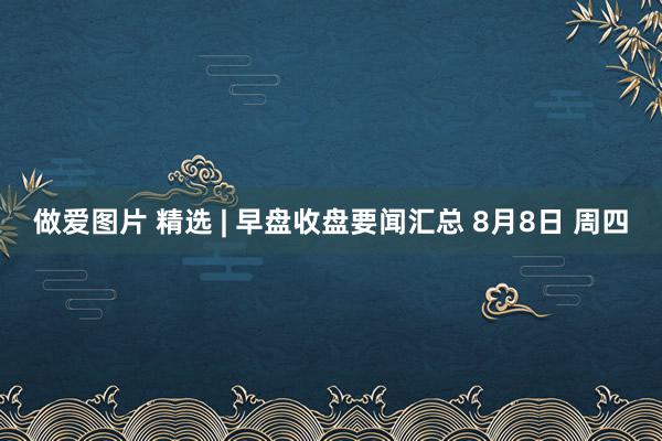 做爱图片 精选 | 早盘收盘要闻汇总 8月8日 周四