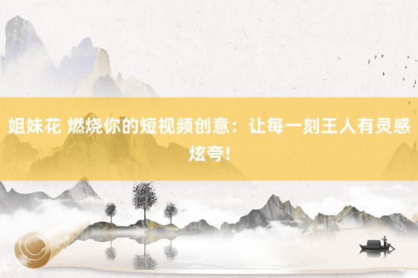 姐妹花 燃烧你的短视频创意：让每一刻王人有灵感炫夸!