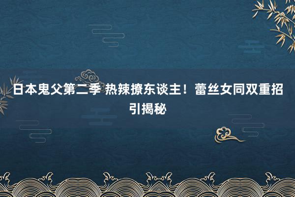 日本鬼父第二季 热辣撩东谈主！蕾丝女同双重招引揭秘