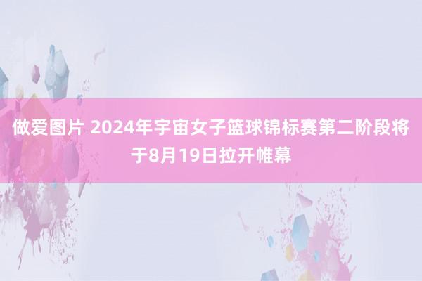 做爱图片 2024年宇宙女子篮球锦标赛第二阶段将于8月19日拉开帷幕