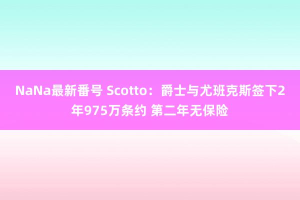 NaNa最新番号 Scotto：爵士与尤班克斯签下2年975万条约 第二年无保险