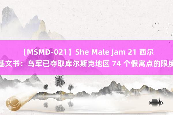 【MSMD-021】She Male Jam 21 西尔斯基文书：乌军已夺取库尔斯克地区 74 个假寓点的限度权