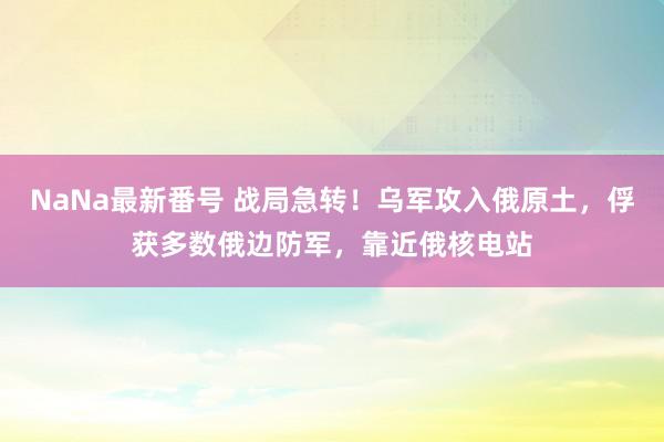 NaNa最新番号 战局急转！乌军攻入俄原土，俘获多数俄边防军，靠近俄核电站