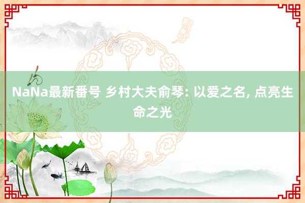 NaNa最新番号 乡村大夫俞琴: 以爱之名, 点亮生命之光