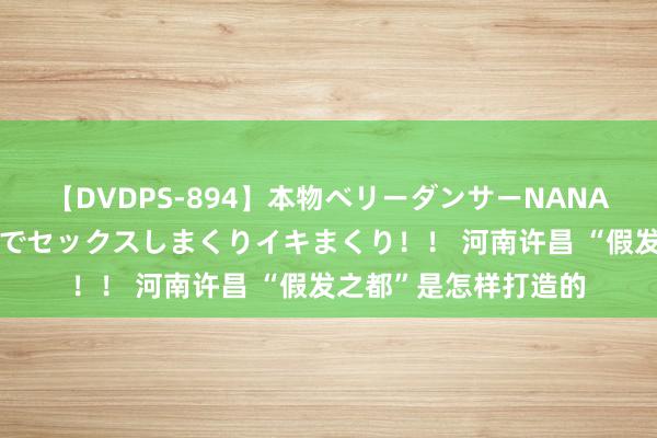 【DVDPS-894】本物ベリーダンサーNANA第2弾 悦楽の腰使いでセックスしまくりイキまくり！！ 河南许昌 “假发之都”是怎样打造的