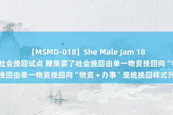 【MSMD-018】She Male Jam 18 两部门部署开展天下办事类社会挽回试点 鞭策罢了社会挽回由单一物资挽回向“物资＋办事”笼统挽回样式升沉