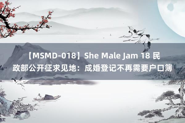 【MSMD-018】She Male Jam 18 民政部公开征求见地：成婚登记不再需要户口簿