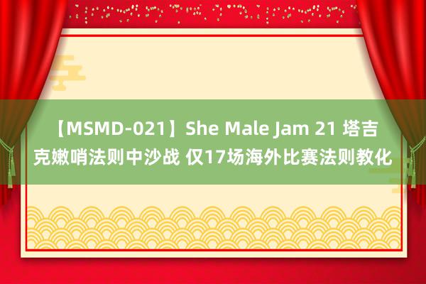 【MSMD-021】She Male Jam 21 塔吉克嫩哨法则中沙战 仅17场海外比赛法则教化