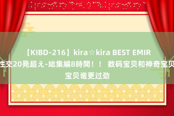 【KIBD-216】kira☆kira BEST EMIRI-中出し性交20発超え-総集編8時間！！ 数码宝贝和神奇宝贝谁更过劲