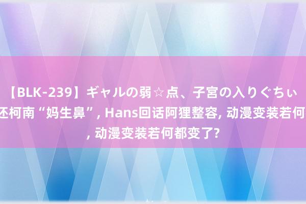 【BLK-239】ギャルの弱☆点、子宮の入りぐちぃ EMIRI 还柯南“妈生鼻”, Hans回话阿狸整容, 动漫变装若何都变了?