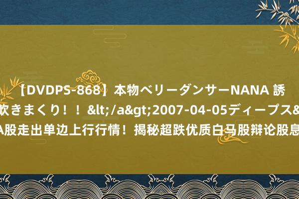 【DVDPS-868】本物ベリーダンサーNANA 誘惑の腰使いで潮吹きまくり！！</a>2007-04-05ディープス&$DEEP’S117分钟 A股走出单边上行行情！揭秘超跌优质白马股辩论股息率名次，最精好意思10%，31股前瞻市盈率低至个位数