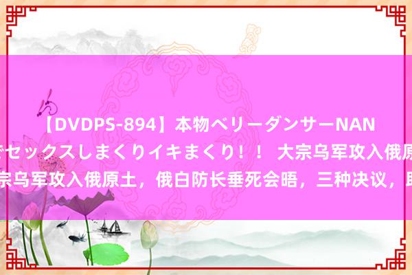 【DVDPS-894】本物ベリーダンサーNANA第2弾 悦楽の腰使いでセックスしまくりイキまくり！！ 大宗乌军攻入俄原土，俄白防长垂死会晤，三种决议，助俄经管危境