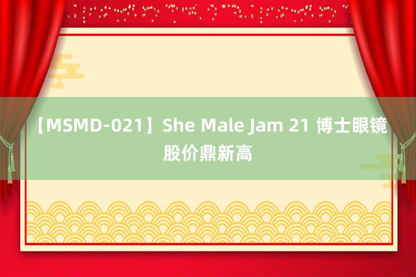 【MSMD-021】She Male Jam 21 博士眼镜股价鼎新高