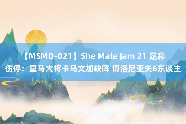 【MSMD-021】She Male Jam 21 足彩伤停：皇马大将卡马文加缺阵 博洛尼亚失6东谈主