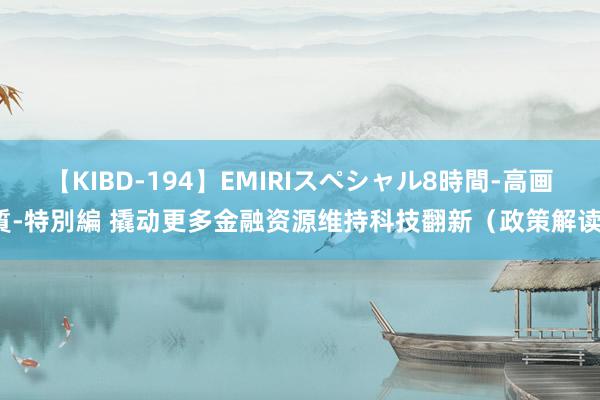 【KIBD-194】EMIRIスペシャル8時間-高画質-特別編 撬动更多金融资源维持科技翻新（政策解读）