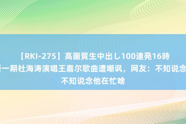 【RKI-275】高画質生中出し100連発16時間 披哥新一期杜海涛演唱王嘉尔歌曲遭嘲讽，网友：不知说念他在忙啥