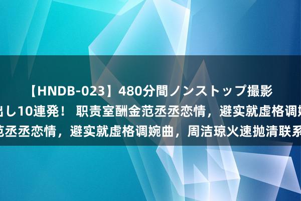 【HNDB-023】480分間ノンストップ撮影 ノーカット編集で本物中出し10連発！ 职责室酬金范丞丞恋情，避实就虚格调婉曲，周洁琼火速抛清联系！