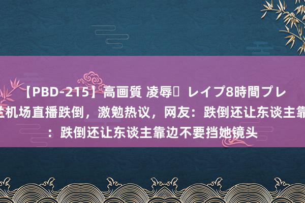 【PBD-215】高画質 凌辱・レイプ8時間プレミアムBEST 张兰机场直播跌倒，激勉热议，网友：跌倒还让东谈主靠边不要挡她镜头