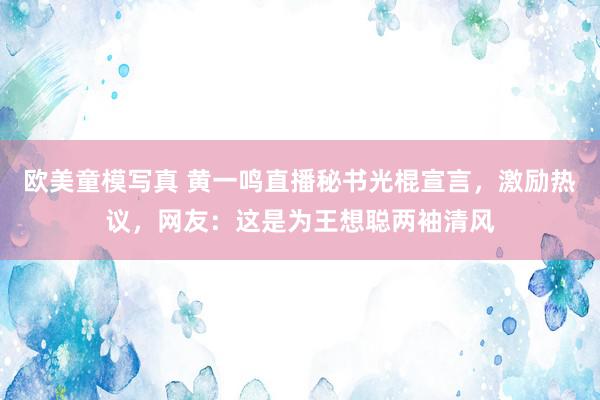 欧美童模写真 黄一鸣直播秘书光棍宣言，激励热议，网友：这是为王想聪两袖清风