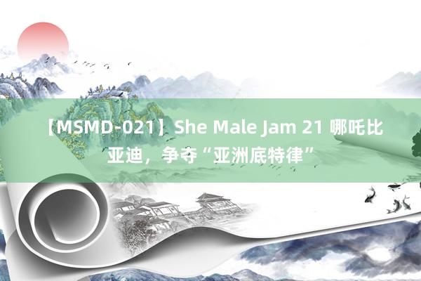 【MSMD-021】She Male Jam 21 哪吒比亚迪，争夺“亚洲底特律”