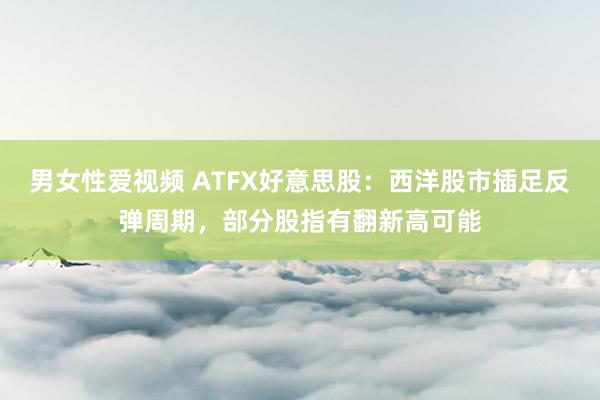 男女性爱视频 ATFX好意思股：西洋股市插足反弹周期，部分股指有翻新高可能