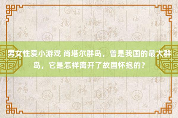 男女性爱小游戏 尚塔尔群岛，曾是我国的最大群岛，它是怎样离开了故国怀抱的？