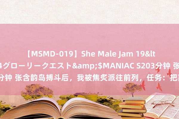 【MSMD-019】She Male Jam 19</a>2008-08-04グローリークエスト&$MANIAC S203分钟 张含韵岛搏斗后，我被焦炙派往前列，任务：把苏军抛锚的坦克抢归来