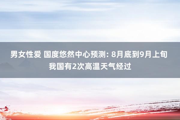 男女性爱 国度悠然中心预测: 8月底到9月上旬 我国有2次高温天气经过