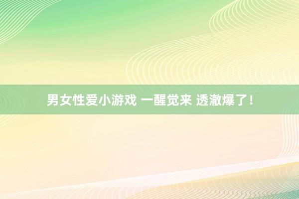 男女性爱小游戏 一醒觉来 透澈爆了！