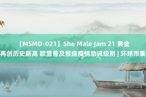 【MSMD-021】She Male Jam 21 黄金再创历史新高 欧盟普及猴痘疫情劝诫级别 | 环球市集