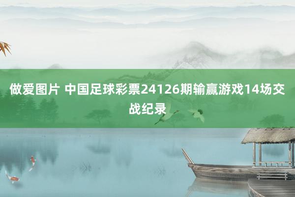 做爱图片 中国足球彩票24126期输赢游戏14场交战纪录