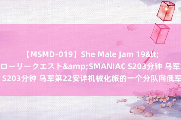 【MSMD-019】She Male Jam 19</a>2008-08-04グローリークエスト&$MANIAC S203分钟 乌军第22安详机械化旅的一个分队向俄军有组织投诚