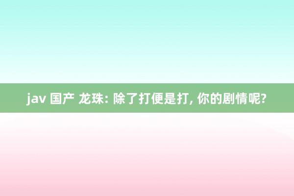 jav 国产 龙珠: 除了打便是打, 你的剧情呢?