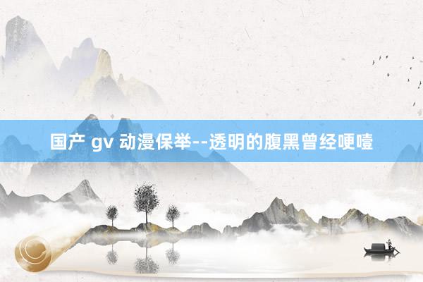 国产 gv 动漫保举--透明的腹黑曾经哽噎