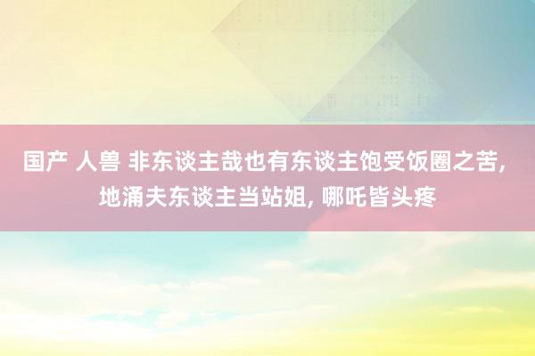 国产 人兽 非东谈主哉也有东谈主饱受饭圈之苦, 地涌夫东谈主当站姐, 哪吒皆头疼