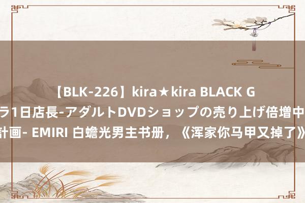 【BLK-226】kira★kira BLACK GAL 黒ギャル露出セクハラ1日店長-アダルトDVDショップの売り上げ倍増中出し計画- EMIRI 白蟾光男主书册，《浑家你马甲又掉了》勇夺榜首，好意思好不忍达成