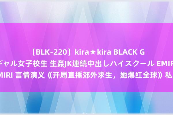 【BLK-220】kira★kira BLACK GAL 留年5年目のお姉黒ギャル女子校生 生姦JK連続中出しハイスクール EMIRI 言情演义《开局直播郊外求生，她爆红全球》私藏名格式看过的齐点赞！