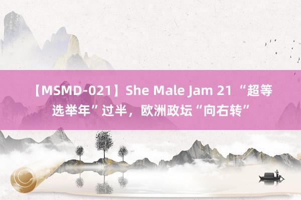 【MSMD-021】She Male Jam 21 “超等选举年”过半，欧洲政坛“向右转”