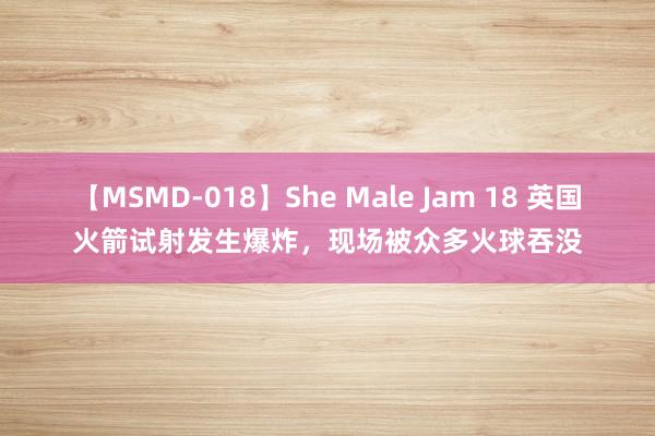 【MSMD-018】She Male Jam 18 英国火箭试射发生爆炸，现场被众多火球吞没